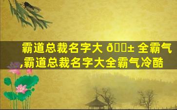 霸道总裁名字大 🐱 全霸气,霸道总裁名字大全霸气冷酷